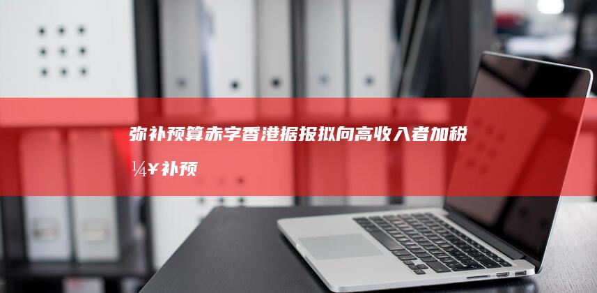 弥补预算赤字 香港据报拟向高收入者加税 (弥补预算赤字的最佳方式是什么)